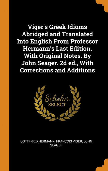 Viger’s Greek Idioms Abridged and Translated Into English From Professor Hermann’s Last Edition. With Original Notes. By John Seager. 2d ed., With Corrections and Additions