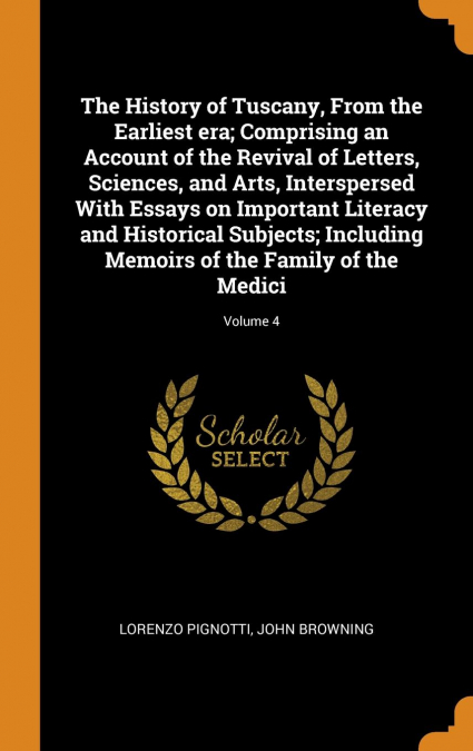 The History of Tuscany, From the Earliest era; Comprising an Account of the Revival of Letters, Sciences, and Arts, Interspersed With Essays on Important Literacy and Historical Subjects; Including Me