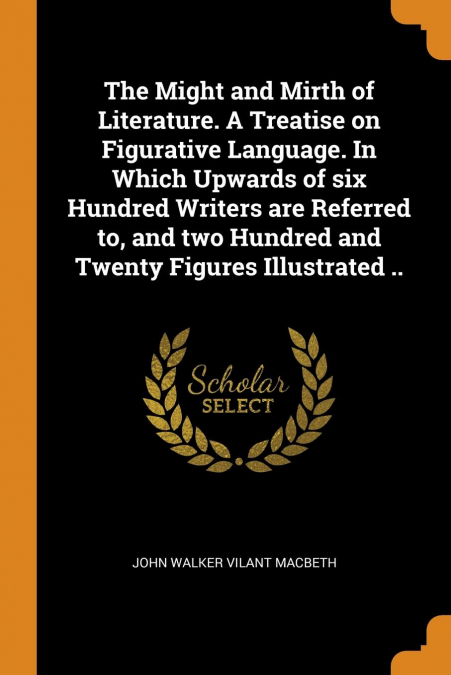 The Might and Mirth of Literature. A Treatise on Figurative Language. In Which Upwards of six Hundred Writers are Referred to, and two Hundred and Twenty Figures Illustrated ..