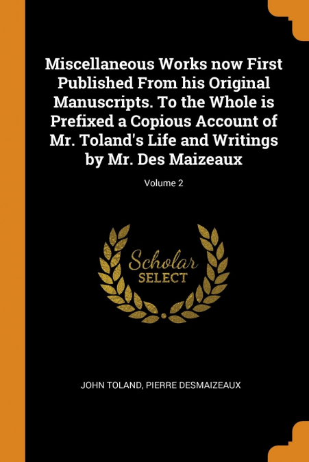 Miscellaneous Works now First Published From his Original Manuscripts. To the Whole is Prefixed a Copious Account of Mr. Toland’s Life and Writings by Mr. Des Maizeaux; Volume 2