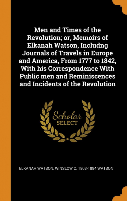 Men and Times of the Revolution; or, Memoirs of Elkanah Watson, Includng Journals of Travels in Europe and America, From 1777 to 1842, With his Correspondence With Public men and Reminiscences and Inc