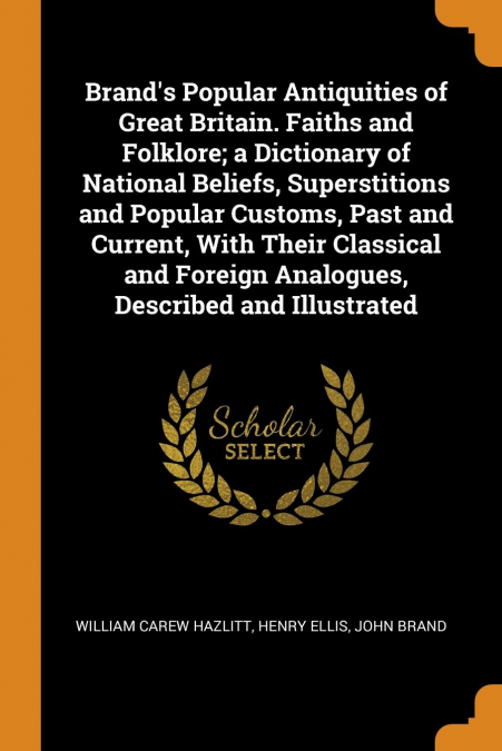 Brand’s Popular Antiquities of Great Britain. Faiths and Folklore; a Dictionary of National Beliefs, Superstitions and Popular Customs, Past and Current, With Their Classical and Foreign Analogues, De