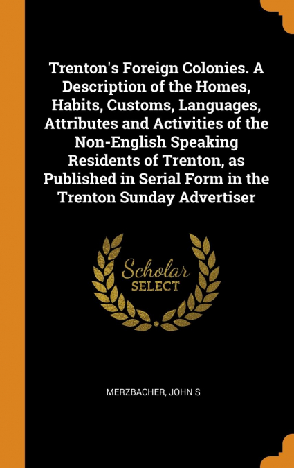 Trenton’s Foreign Colonies. A Description of the Homes, Habits, Customs, Languages, Attributes and Activities of the Non-English Speaking Residents of Trenton, as Published in Serial Form in the Trent