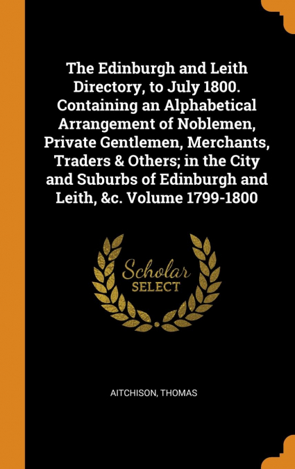The Edinburgh and Leith Directory, to July 1800. Containing an Alphabetical Arrangement of Noblemen, Private Gentlemen, Merchants, Traders & Others; in the City and Suburbs of Edinburgh and Leith, &c.
