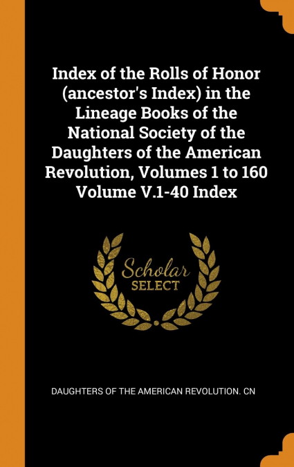 Index of the Rolls of Honor (ancestor’s Index) in the Lineage Books of the National Society of the Daughters of the American Revolution, Volumes 1 to 160 Volume V.1-40 Index