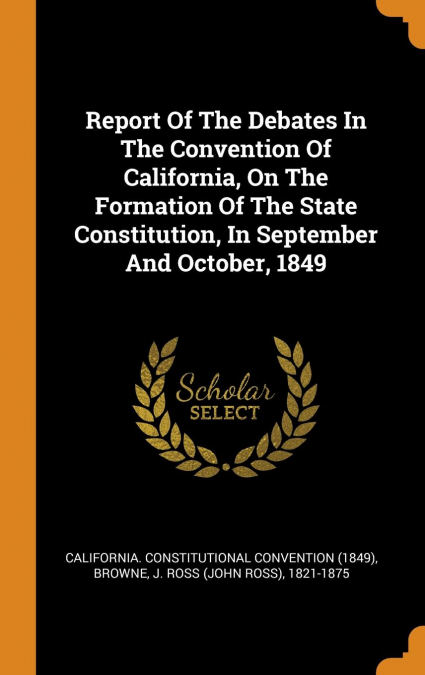 Report Of The Debates In The Convention Of California, On The Formation Of The State Constitution, In September And October, 1849