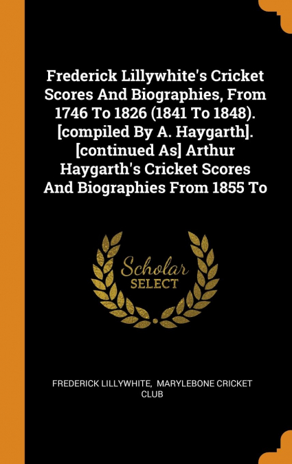Frederick Lillywhite's Cricket Scores And Biographies, From 1746 To 1826 (1841 To 1848). [compiled By A. Haygarth]. [continued As] Arthur Haygarth's Cricket Scores And Biographies From 1855 To