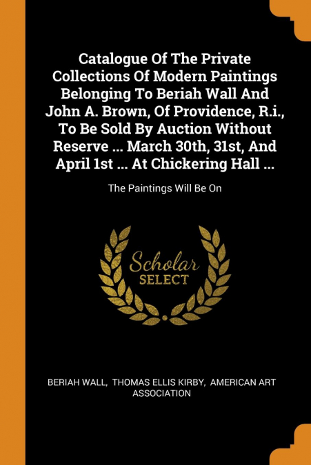 Catalogue Of The Private Collections Of Modern Paintings Belonging To Beriah Wall And John A. Brown, Of Providence, R.i., To Be Sold By Auction Without Reserve ... March 30th, 31st, And April 1st ... 