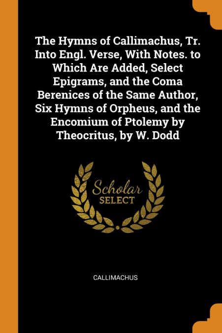The Hymns of Callimachus, Tr. Into Engl. Verse, With Notes. to Which Are Added, Select Epigrams, and the Coma Berenices of the Same Author, Six Hymns of Orpheus, and the Encomium of Ptolemy by Theocri