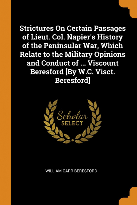 Strictures On Certain Passages of Lieut. Col. Napier's History of the Peninsular War, Which Relate to the Military Opinions and Conduct of ... Viscount Beresford [By W.C. Visct. Beresford]