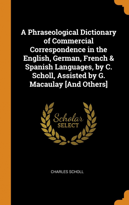 A Phraseological Dictionary of Commercial Correspondence in the English, German, French & Spanish Languages, by C. Scholl, Assisted by G. Macaulay [And Others]