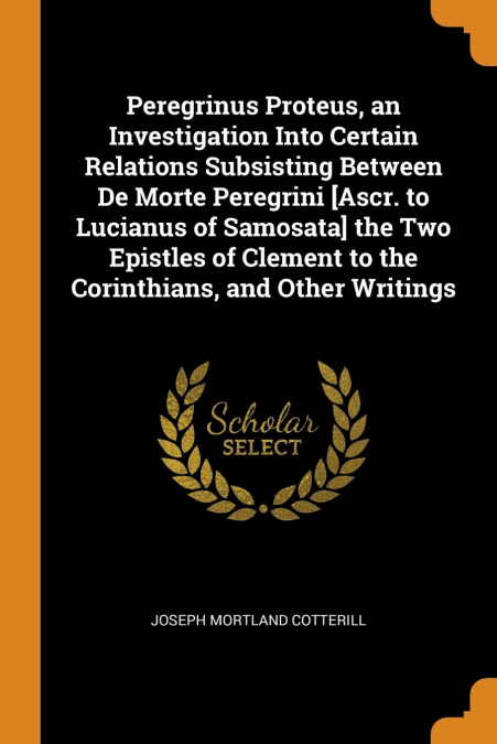 Peregrinus Proteus, an Investigation Into Certain Relations Subsisting Between De Morte Peregrini [Ascr. to Lucianus of Samosata] the Two Epistles of Clement to the Corinthians, and Other Writings
