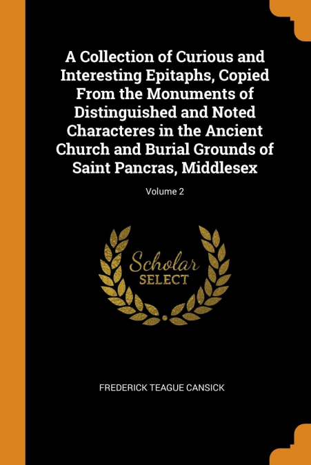 A Collection of Curious and Interesting Epitaphs, Copied From the Monuments of Distinguished and Noted Characteres in the Ancient Church and Burial Grounds of Saint Pancras, Middlesex; Volume 2