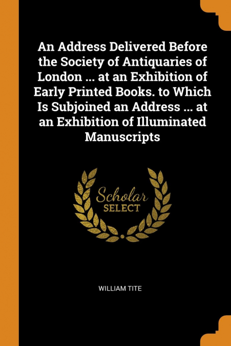 An Address Delivered Before the Society of Antiquaries of London ... at an Exhibition of Early Printed Books. to Which Is Subjoined an Address ... at an Exhibition of Illuminated Manuscripts