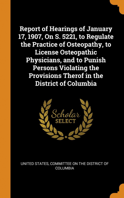 Report of Hearings of January 17, 1907, On S. 5221, to Regulate the Practice of Osteopathy, to License Osteopathic Physicians, and to Punish Persons Violating the Provisions Therof in the District of 