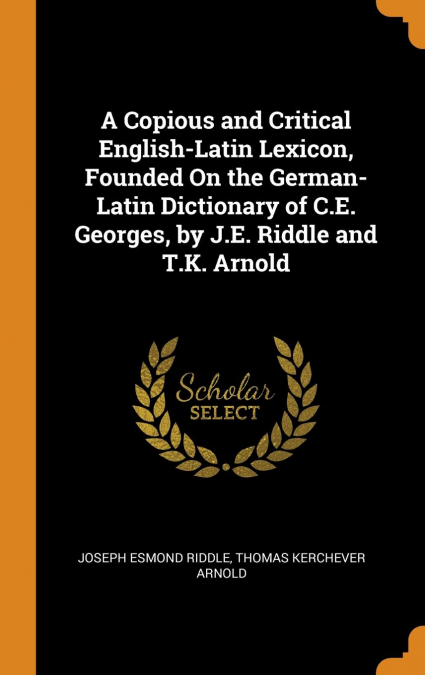 A Copious and Critical English-Latin Lexicon, Founded On the German-Latin Dictionary of C.E. Georges, by J.E. Riddle and T.K. Arnold