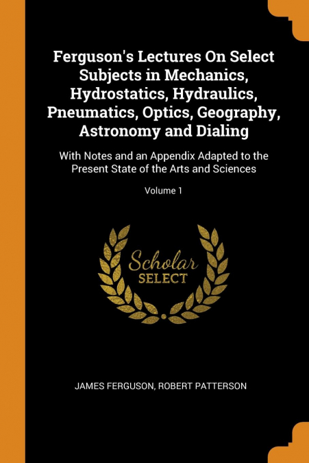 Ferguson's Lectures On Select Subjects in Mechanics, Hydrostatics, Hydraulics, Pneumatics, Optics, Geography, Astronomy and Dialing