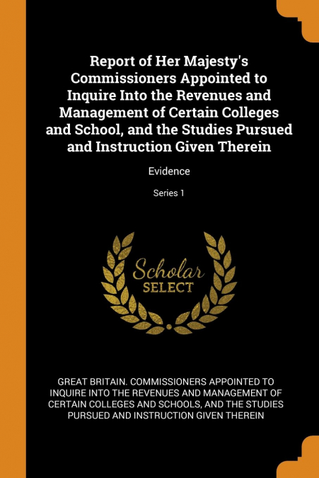 Report of Her Majesty's Commissioners Appointed to Inquire Into the Revenues and Management of Certain Colleges and School, and the Studies Pursued and Instruction Given Therein