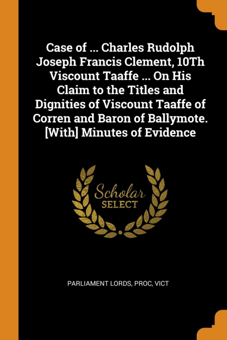 Case of ... Charles Rudolph Joseph Francis Clement, 10Th Viscount Taaffe ... On His Claim to the Titles and Dignities of Viscount Taaffe of Corren and Baron of Ballymote. [With] Minutes of Evidence