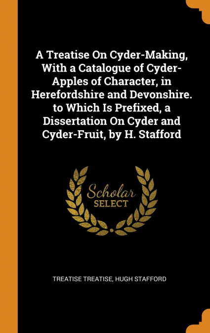 A Treatise On Cyder-Making, With a Catalogue of Cyder-Apples of Character, in Herefordshire and Devonshire. to Which Is Prefixed, a Dissertation On Cyder and Cyder-Fruit, by H. Stafford