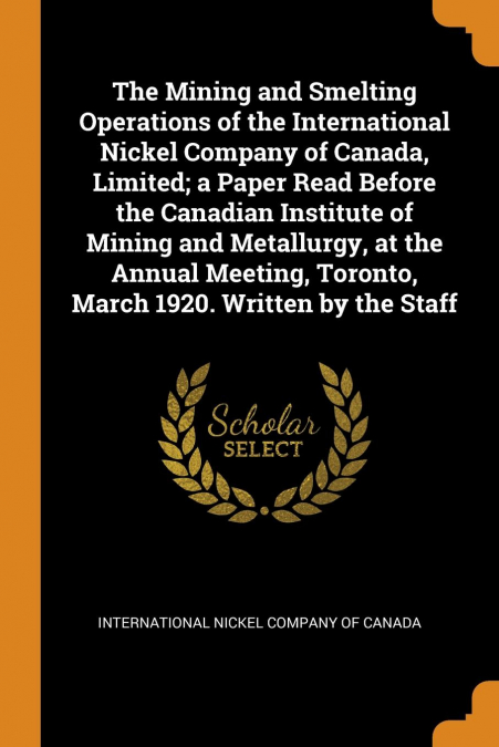 The Mining and Smelting Operations of the International Nickel Company of Canada, Limited; a Paper Read Before the Canadian Institute of Mining and Metallurgy, at the Annual Meeting, Toronto, March 19