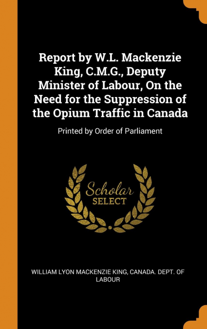 Report by W.L. Mackenzie King, C.M.G., Deputy Minister of Labour, On the Need for the Suppression of the Opium Traffic in Canada