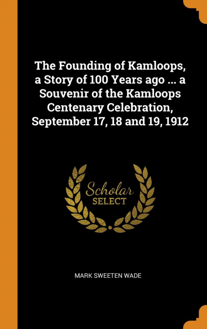 The Founding of Kamloops, a Story of 100 Years ago ... a Souvenir of the Kamloops Centenary Celebration, September 17, 18 and 19, 1912