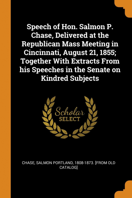 Speech of Hon. Salmon P. Chase, Delivered at the Republican Mass Meeting in Cincinnati, August 21, 1855; Together With Extracts From his Speeches in the Senate on Kindred Subjects