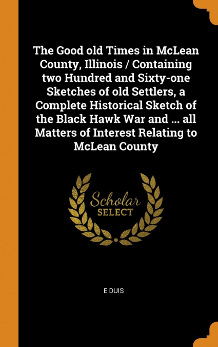 The Good old Times in McLean County, Illinois / Containing two Hundred and Sixty-one Sketches of old Settlers, a Complete Historical Sketch of the Black Hawk War and ... all Matters of Interest Relati