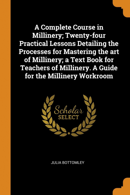 A Complete Course in Millinery; Twenty-four Practical Lessons Detailing the Processes for Mastering the art of Millinery; a Text Book for Teachers of Millinery. A Guide for the Millinery Workroom