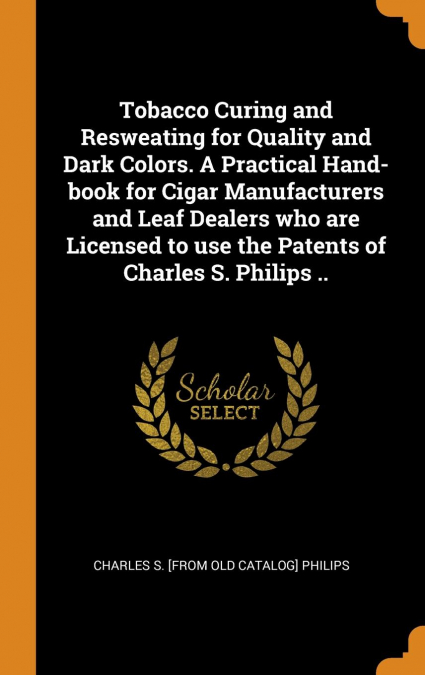 Tobacco Curing and Resweating for Quality and Dark Colors. A Practical Hand-book for Cigar Manufacturers and Leaf Dealers who are Licensed to use the Patents of Charles S. Philips ..