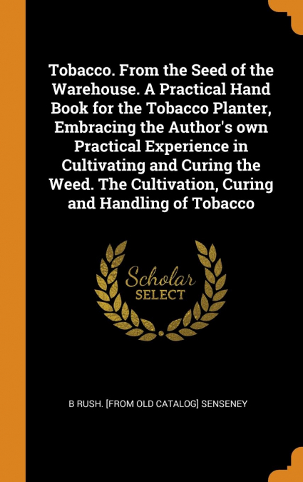 Tobacco. From the Seed of the Warehouse. A Practical Hand Book for the Tobacco Planter, Embracing the Author's own Practical Experience in Cultivating and Curing the Weed. The Cultivation, Curing and 