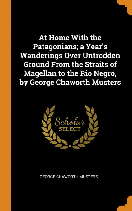 At Home With the Patagonians; a Year's Wanderings Over Untrodden Ground From the Straits of Magellan to the Rio Negro, by George Chaworth Musters