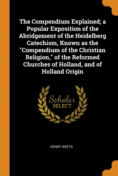 The Compendium Explained; a Popular Exposition of the Abridgement of the Heidelberg Catechism, Known as the 'Compendium of the Christian Religion,' of the Reformed Churches of Holland, and of Holland 