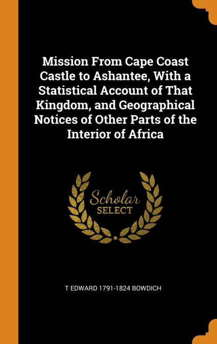 Mission From Cape Coast Castle to Ashantee, With a Statistical Account of That Kingdom, and Geographical Notices of Other Parts of the Interior of Africa