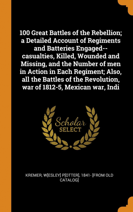 100 Great Battles of the Rebellion; a Detailed Account of Regiments and Batteries Engaged--casualties, Killed, Wounded and Missing, and the Number of men in Action in Each Regiment; Also, all the Batt