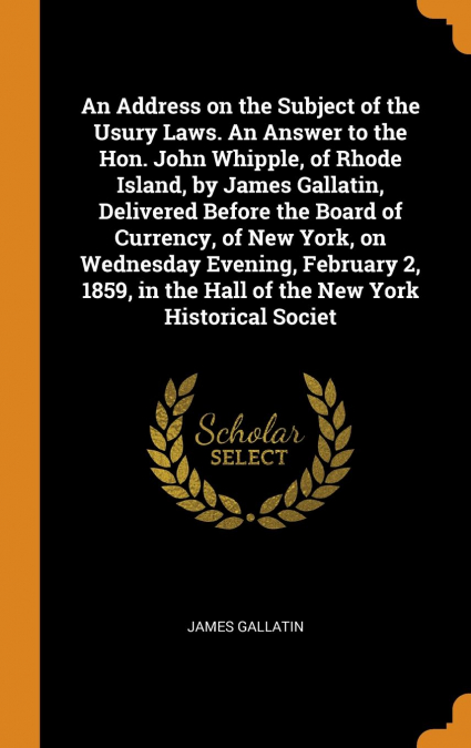 An Address on the Subject of the Usury Laws. An Answer to the Hon. John Whipple, of Rhode Island, by James Gallatin, Delivered Before the Board of Currency, of New York, on Wednesday Evening, February