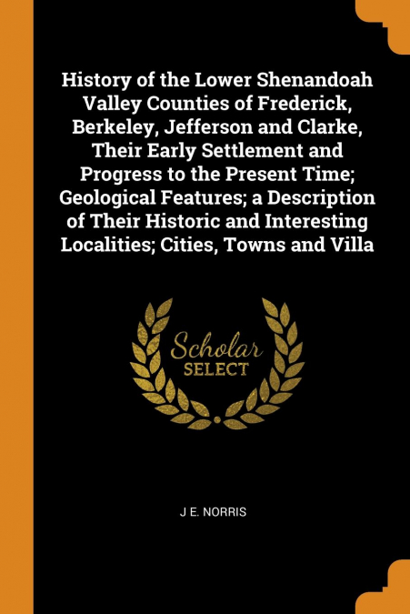 History of the Lower Shenandoah Valley Counties of Frederick, Berkeley, Jefferson and Clarke, Their Early Settlement and Progress to the Present Time; Geological Features; a Description of Their Histo
