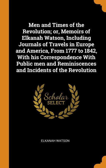 Men and Times of the Revolution; or, Memoirs of Elkanah Watson, Including Journals of Travels in Europe and America, From 1777 to 1842, With his Correspondence With Public men and Reminiscences and In