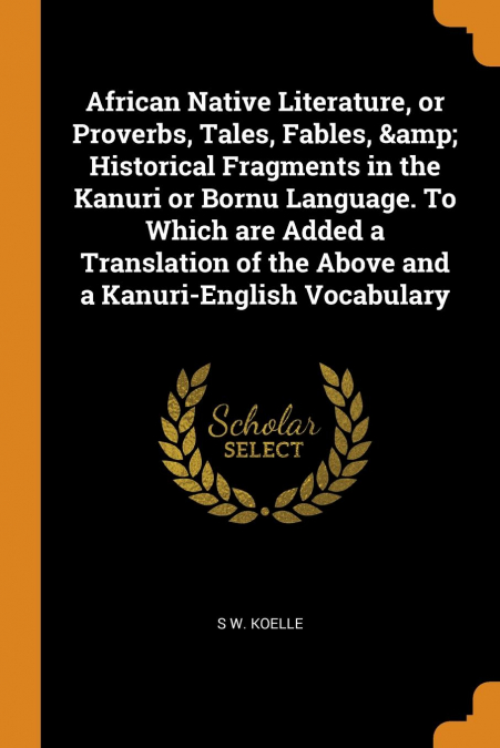 African Native Literature, or Proverbs, Tales, Fables, & Historical Fragments in the Kanuri or Bornu Language. To Which are Added a Translation of the Above and a Kanuri-English Vocabulary