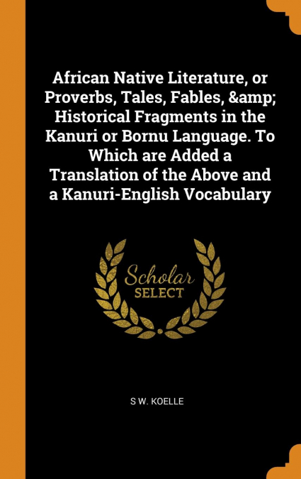 African Native Literature, or Proverbs, Tales, Fables, & Historical Fragments in the Kanuri or Bornu Language. To Which are Added a Translation of the Above and a Kanuri-English Vocabulary
