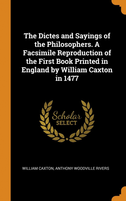 The Dictes and Sayings of the Philosophers. A Facsimile Reproduction of the First Book Printed in England by William Caxton in 1477