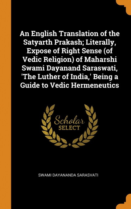 An English Translation of the Satyarth Prakash; Literally, Expose of Right Sense (of Vedic Religion) of Maharshi Swami Dayanand Saraswati, 'The Luther of India,' Being a Guide to Vedic Hermeneutics