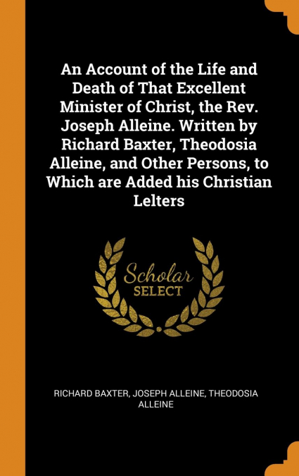 An Account of the Life and Death of That Excellent Minister of Christ, the Rev. Joseph Alleine. Written by Richard Baxter, Theodosia Alleine, and Other Persons, to Which are Added his Christian Lelter