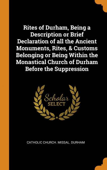 Rites of Durham, Being a Description or Brief Declaration of all the Ancient Monuments, Rites, & Customs Belonging or Being Within the Monastical Church of Durham Before the Suppression