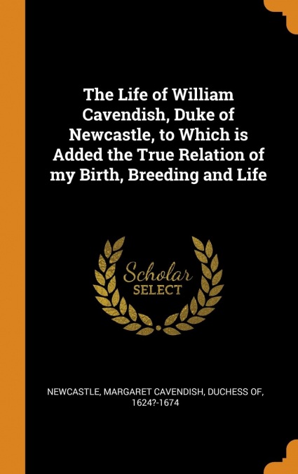 The Life of William Cavendish, Duke of Newcastle, to Which is Added the True Relation of my Birth, Breeding and Life