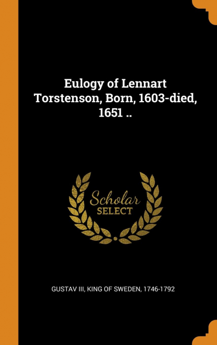 Eulogy of Lennart Torstenson, Born, 1603-died, 1651 ..
