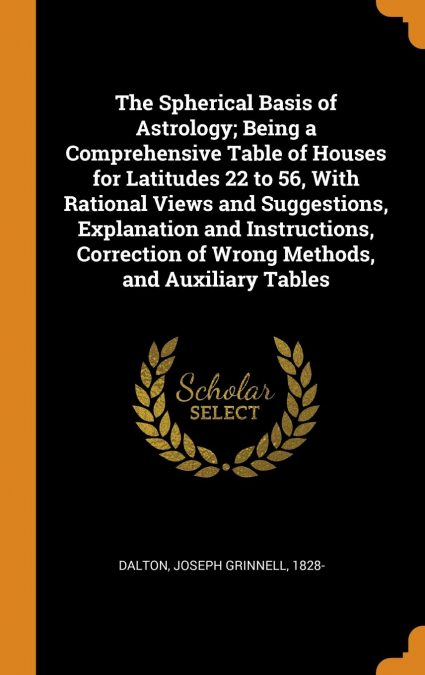 The Spherical Basis of Astrology; Being a Comprehensive Table of Houses for Latitudes 22 to 56, With Rational Views and Suggestions, Explanation and Instructions, Correction of Wrong Methods, and Auxi