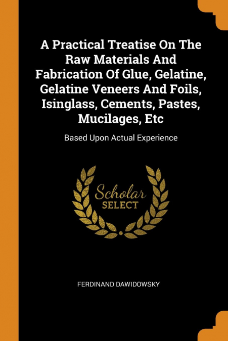 A Practical Treatise On The Raw Materials And Fabrication Of Glue, Gelatine, Gelatine Veneers And Foils, Isinglass, Cements, Pastes, Mucilages, Etc