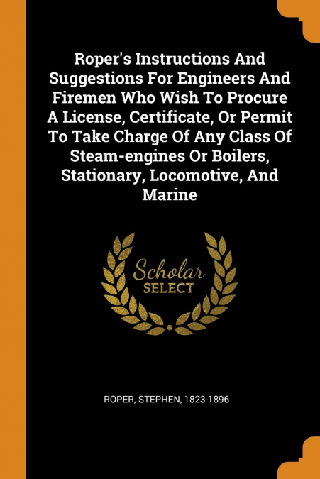 Roper's Instructions And Suggestions For Engineers And Firemen Who Wish To Procure A License, Certificate, Or Permit To Take Charge Of Any Class Of Steam-engines Or Boilers, Stationary, Locomotive, An